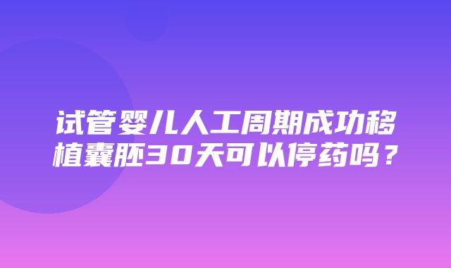 试管婴儿人工周期成功移植囊胚30天可以停药吗？