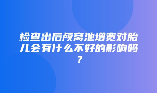 检查出后颅窝池增宽对胎儿会有什么不好的影响吗？