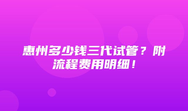 惠州多少钱三代试管？附流程费用明细！