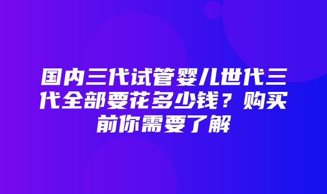 国内三代试管婴儿世代三代全部要花多少钱？购买前你需要了解