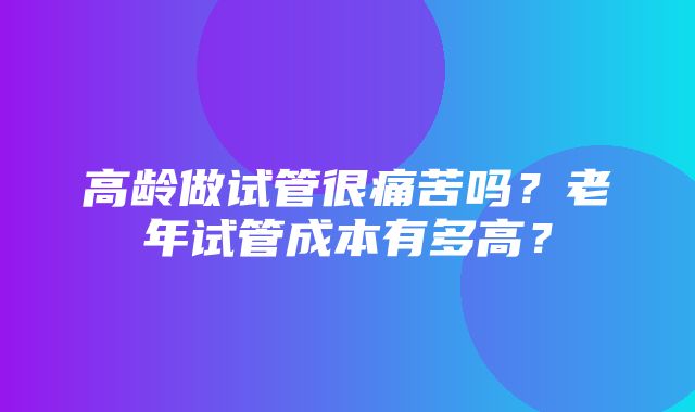 高龄做试管很痛苦吗？老年试管成本有多高？