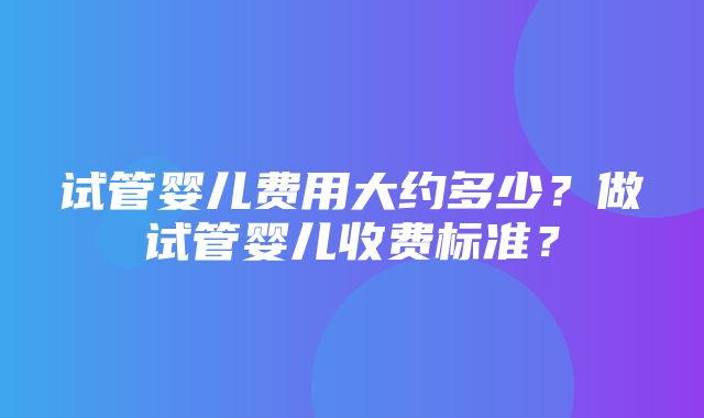 试管婴儿费用大约多少？做试管婴儿收费标准？