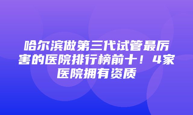 哈尔滨做第三代试管最厉害的医院排行榜前十！4家医院拥有资质