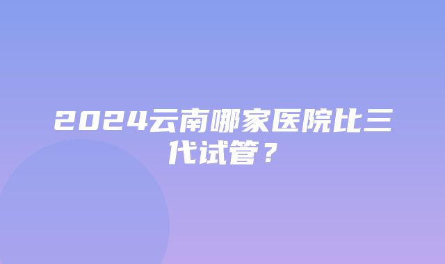 2024云南哪家医院比三代试管？