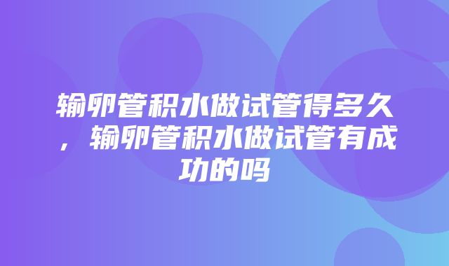 输卵管积水做试管得多久，输卵管积水做试管有成功的吗