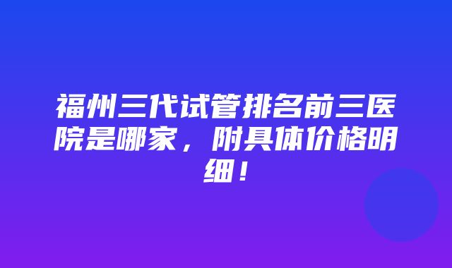 福州三代试管排名前三医院是哪家，附具体价格明细！