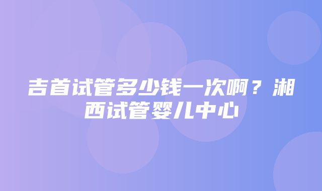 吉首试管多少钱一次啊？湘西试管婴儿中心