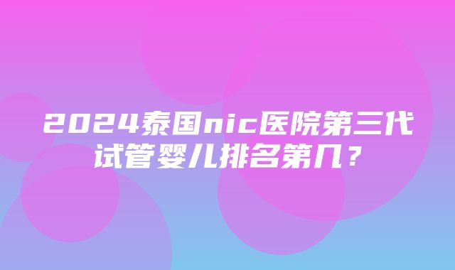 2024泰国nic医院第三代试管婴儿排名第几？