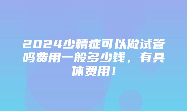 2024少精症可以做试管吗费用一般多少钱，有具体费用！