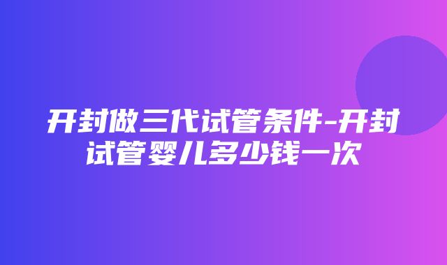 开封做三代试管条件-开封试管婴儿多少钱一次