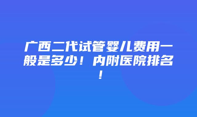 广西二代试管婴儿费用一般是多少！内附医院排名！