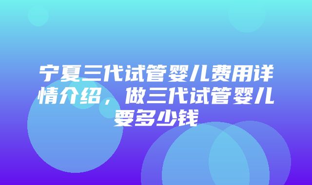 宁夏三代试管婴儿费用详情介绍，做三代试管婴儿要多少钱