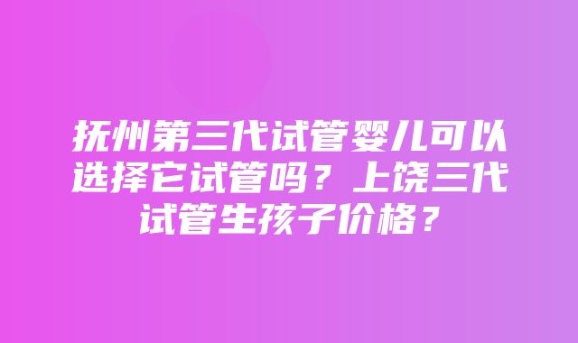 抚州第三代试管婴儿可以选择它试管吗？上饶三代试管生孩子价格？