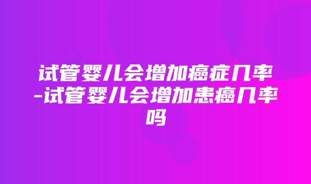 试管婴儿会增加癌症几率-试管婴儿会增加患癌几率吗