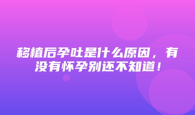 移植后孕吐是什么原因，有没有怀孕别还不知道！