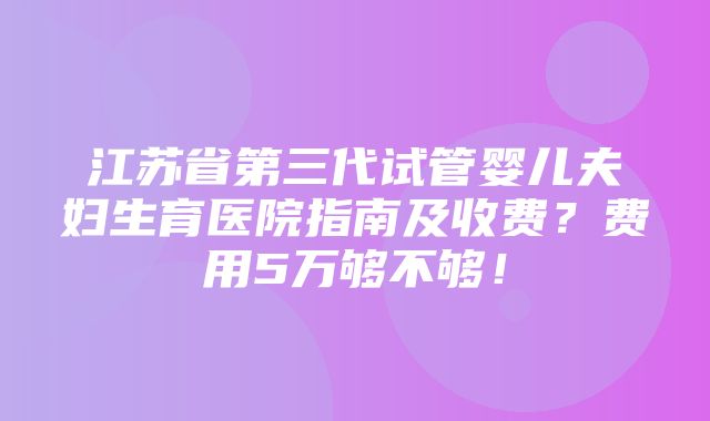 江苏省第三代试管婴儿夫妇生育医院指南及收费？费用5万够不够！