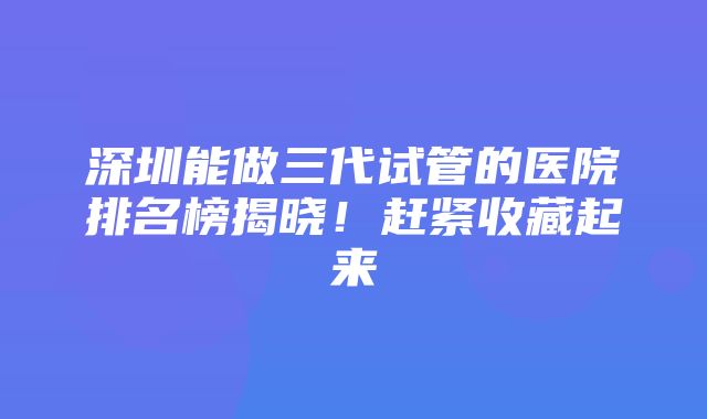 深圳能做三代试管的医院排名榜揭晓！赶紧收藏起来