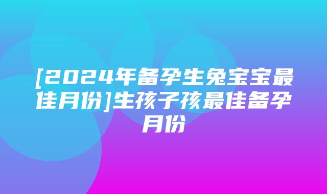 [2024年备孕生兔宝宝最佳月份]生孩子孩最佳备孕月份