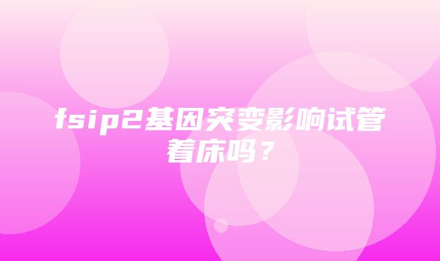 fsip2基因突变影响试管着床吗？