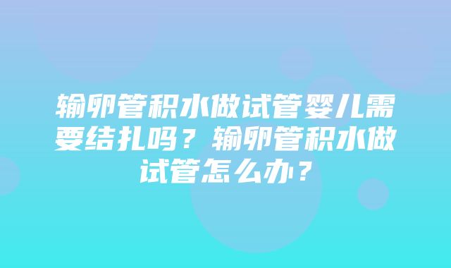 输卵管积水做试管婴儿需要结扎吗？输卵管积水做试管怎么办？