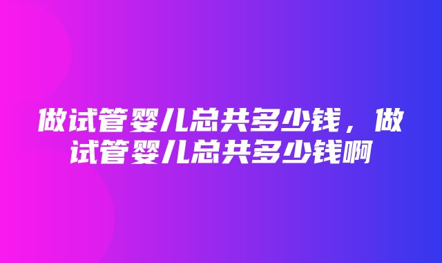 做试管婴儿总共多少钱，做试管婴儿总共多少钱啊