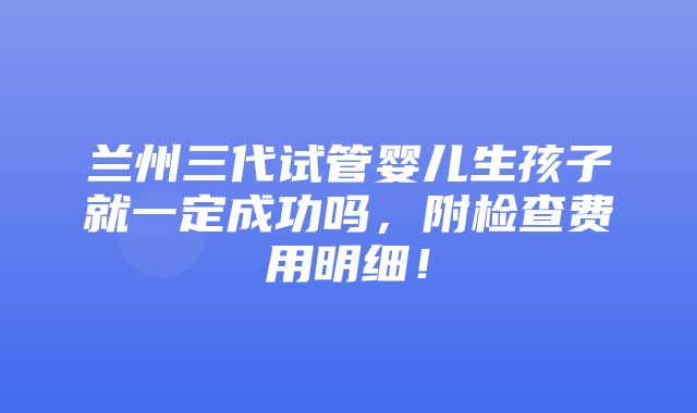 兰州三代试管婴儿生孩子就一定成功吗，附检查费用明细！