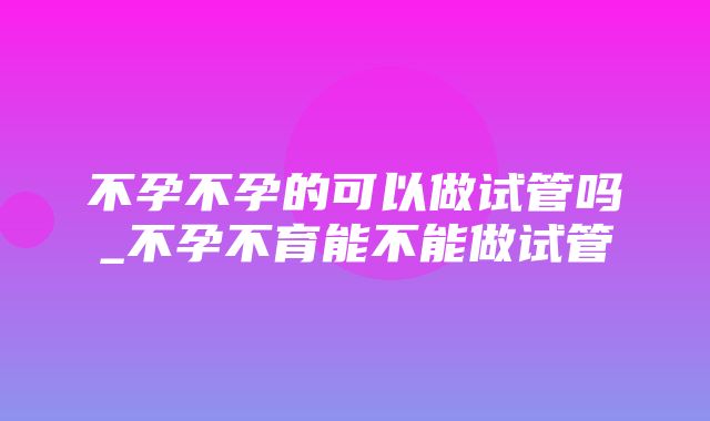 不孕不孕的可以做试管吗_不孕不育能不能做试管