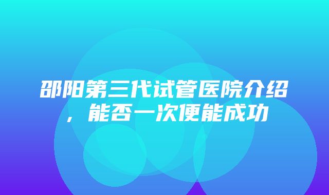 邵阳第三代试管医院介绍，能否一次便能成功