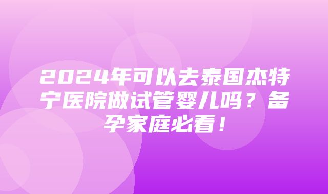 2024年可以去泰国杰特宁医院做试管婴儿吗？备孕家庭必看！