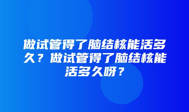 做试管得了脑结核能活多久？做试管得了脑结核能活多久呀？