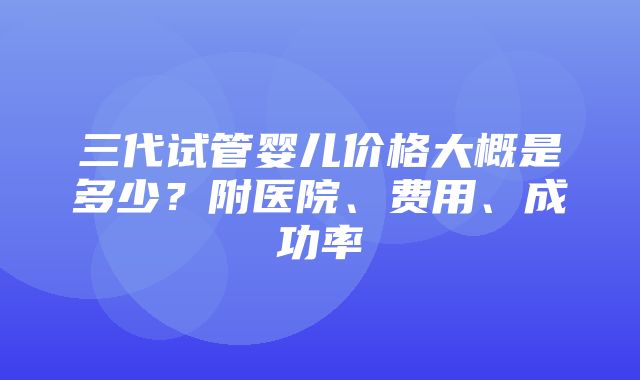 三代试管婴儿价格大概是多少？附医院、费用、成功率