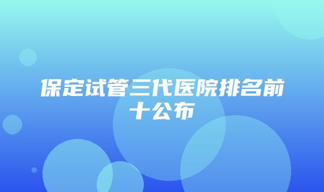 保定试管三代医院排名前十公布