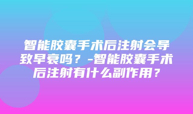 智能胶囊手术后注射会导致早衰吗？-智能胶囊手术后注射有什么副作用？