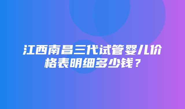 江西南昌三代试管婴儿价格表明细多少钱？