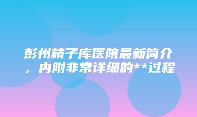 彭州精子库医院最新简介，内附非常详细的**过程