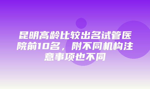 昆明高龄比较出名试管医院前10名，附不同机构注意事项也不同