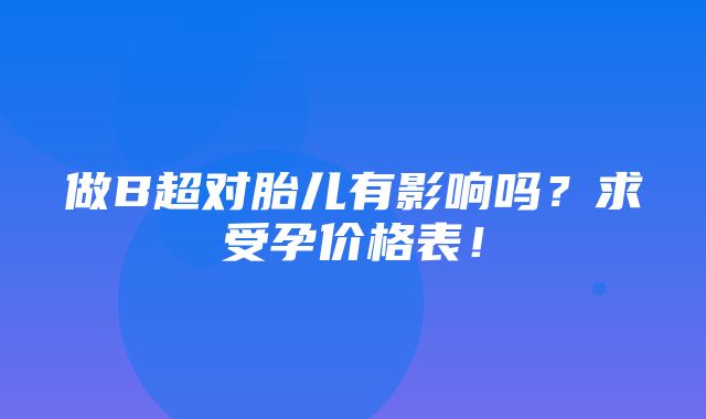 做B超对胎儿有影响吗？求受孕价格表！