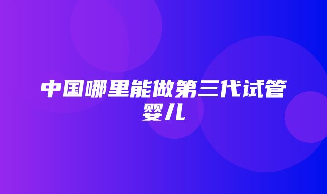 中国哪里能做第三代试管婴儿