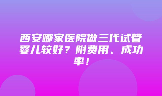 西安哪家医院做三代试管婴儿较好？附费用、成功率！