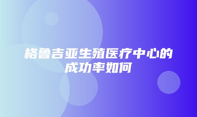 格鲁吉亚生殖医疗中心的成功率如何