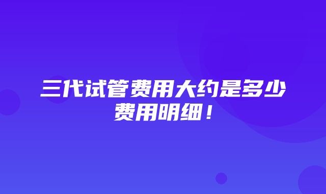 三代试管费用大约是多少费用明细！