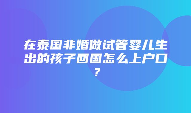 在泰国非婚做试管婴儿生出的孩子回国怎么上户口？