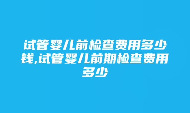 试管婴儿前检查费用多少钱,试管婴儿前期检查费用多少