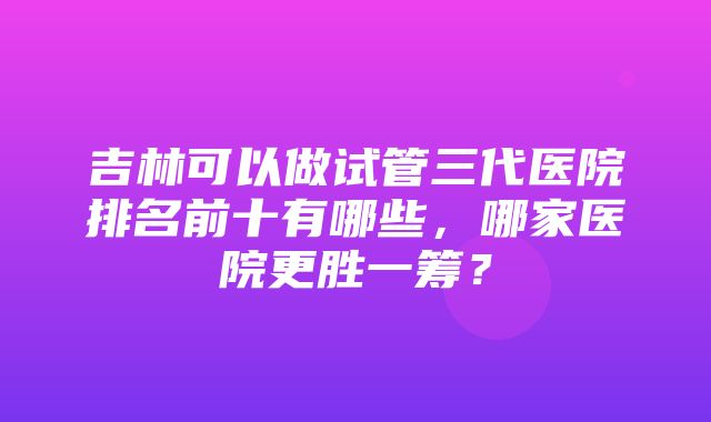 吉林可以做试管三代医院排名前十有哪些，哪家医院更胜一筹？