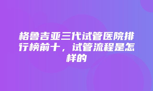 格鲁吉亚三代试管医院排行榜前十，试管流程是怎样的