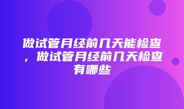 做试管月经前几天能检查，做试管月经前几天检查有哪些