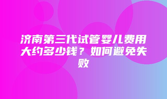 济南第三代试管婴儿费用大约多少钱？如何避免失败