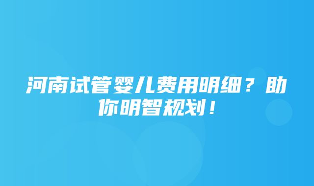 河南试管婴儿费用明细？助你明智规划！