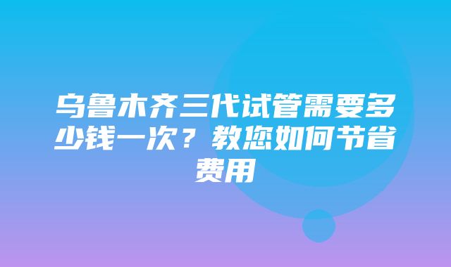 乌鲁木齐三代试管需要多少钱一次？教您如何节省费用