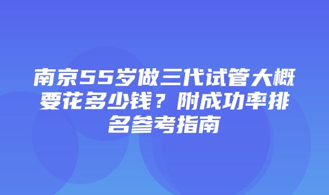 南京55岁做三代试管大概要花多少钱？附成功率排名参考指南